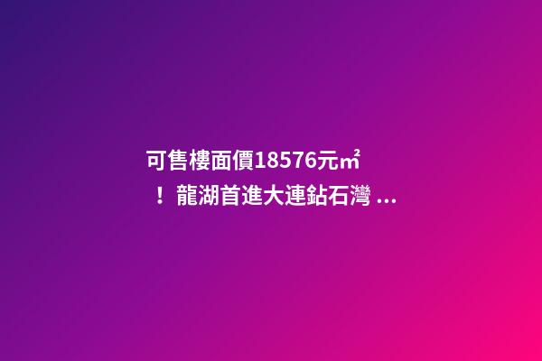 可售樓面價18576元/㎡！龍湖首進大連鉆石灣，刷新板塊歷史！